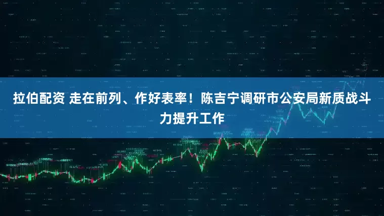 拉伯配资 走在前列、作好表率！陈吉宁调研市公安局新质战斗力提升工作