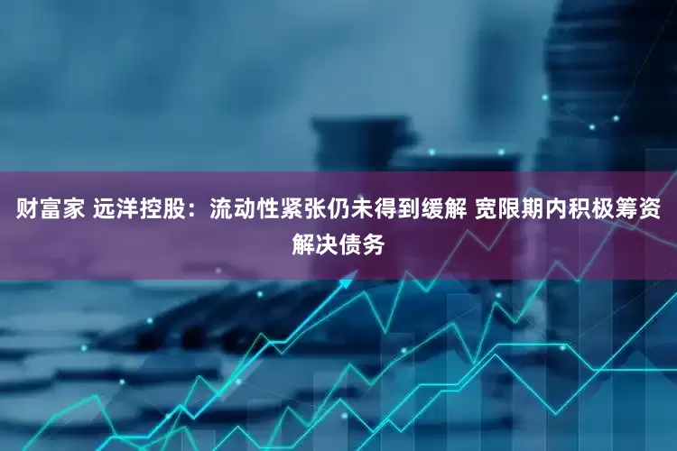 财富家 远洋控股：流动性紧张仍未得到缓解 宽限期内积极筹资解决债务