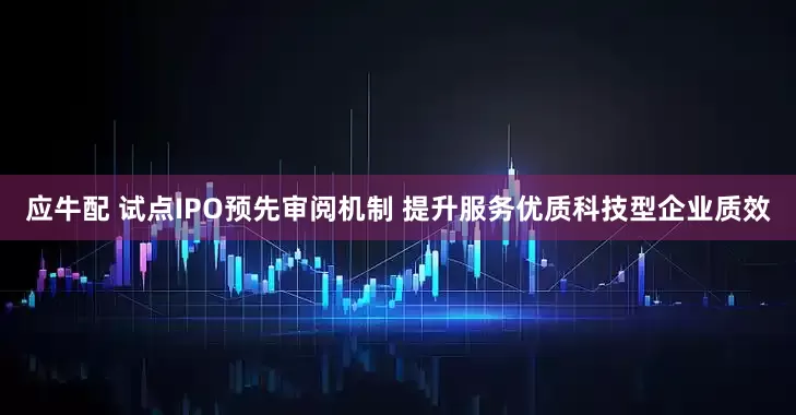 应牛配 试点IPO预先审阅机制 提升服务优质科技型企业质效