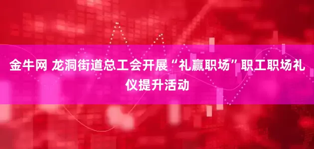 金牛网 龙洞街道总工会开展“礼赢职场”职工职场礼仪提升活动