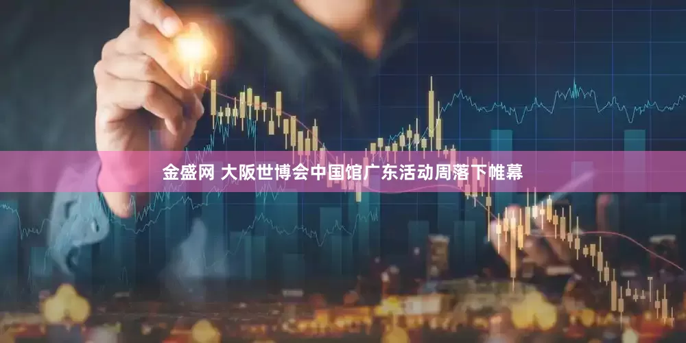 金盛网 大阪世博会中国馆广东活动周落下帷幕