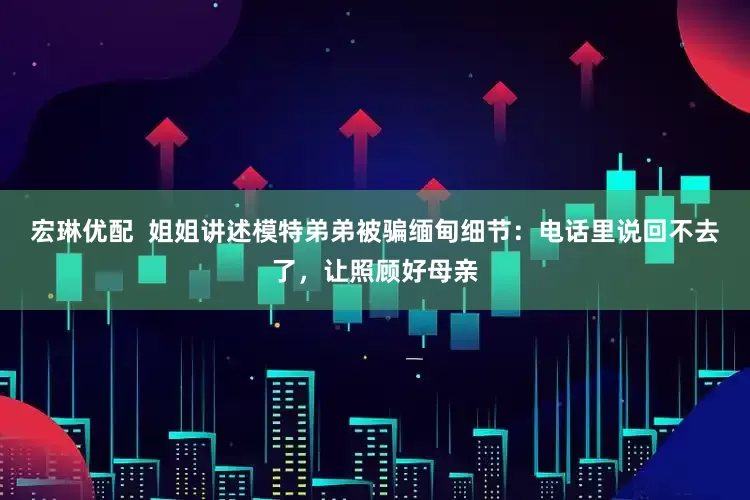 宏琳优配  姐姐讲述模特弟弟被骗缅甸细节：电话里说回不去了，让照顾好母亲
