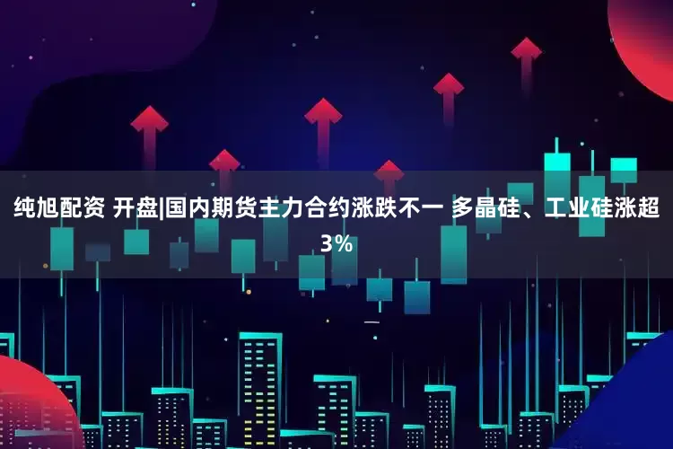 纯旭配资 开盘|国内期货主力合约涨跌不一 多晶硅、工业硅涨超3%