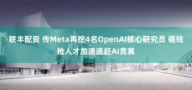 联丰配资 传Meta再挖4名OpenAI核心研究员 砸钱抢人才加速追赶AI竞赛