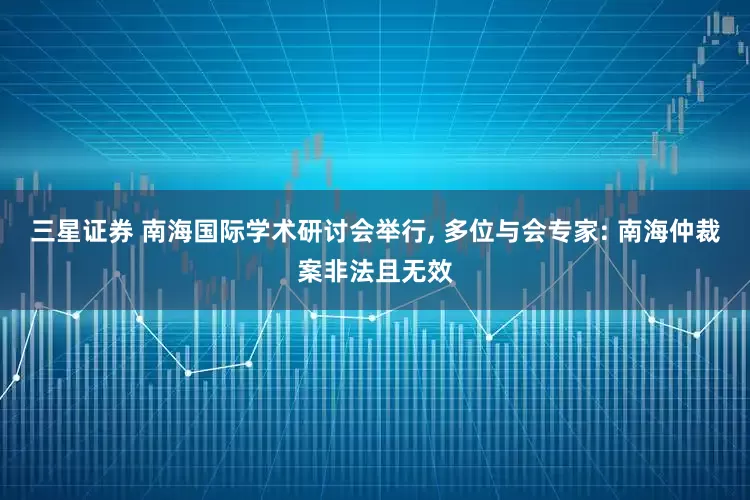 三星证券 南海国际学术研讨会举行, 多位与会专家: 南海仲裁案非法且无效
