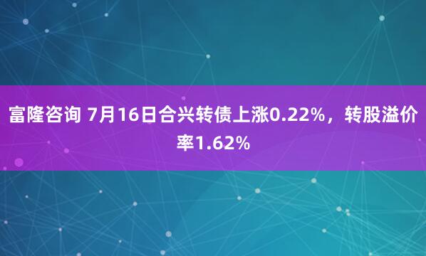 富隆咨询 7月16日合兴转债上涨0.22%，转股溢价率1.62%