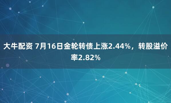 大牛配资 7月16日金轮转债上涨2.44%，转股溢价率2.82%