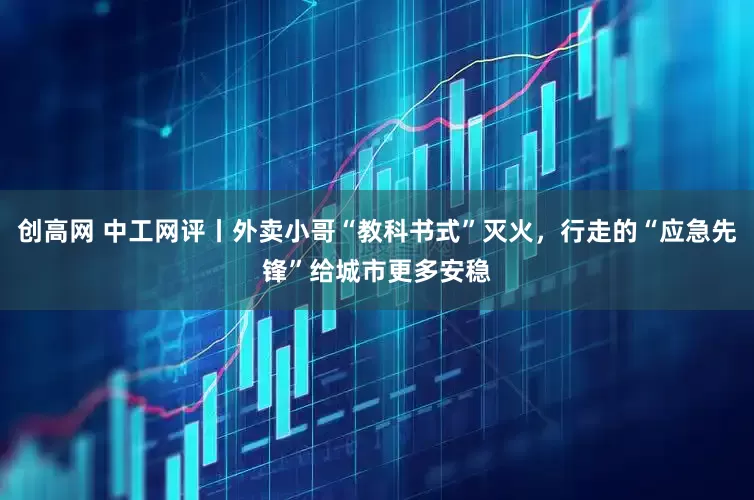 创高网 中工网评丨外卖小哥“教科书式”灭火，行走的“应急先锋”给城市更多安稳