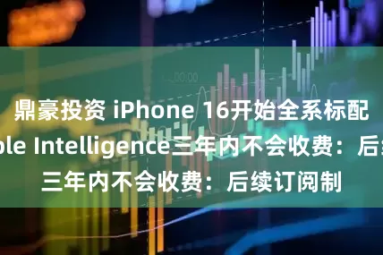 鼎豪投资 iPhone 16开始全系标配！曝Apple Intelligence三年内不会收费：后续订阅制