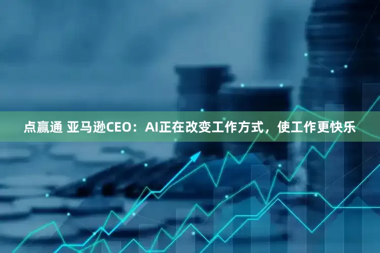 点赢通 亚马逊CEO：AI正在改变工作方式，使工作更快乐