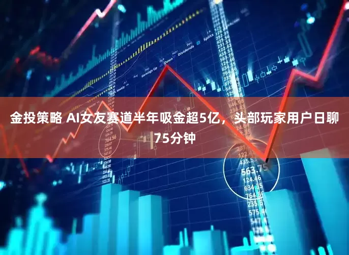 金投策略 AI女友赛道半年吸金超5亿，头部玩家用户日聊75分钟