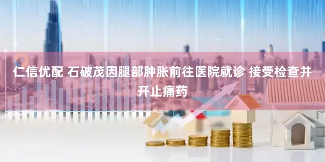 仁信优配 石破茂因腿部肿胀前往医院就诊 接受检查并开止痛药