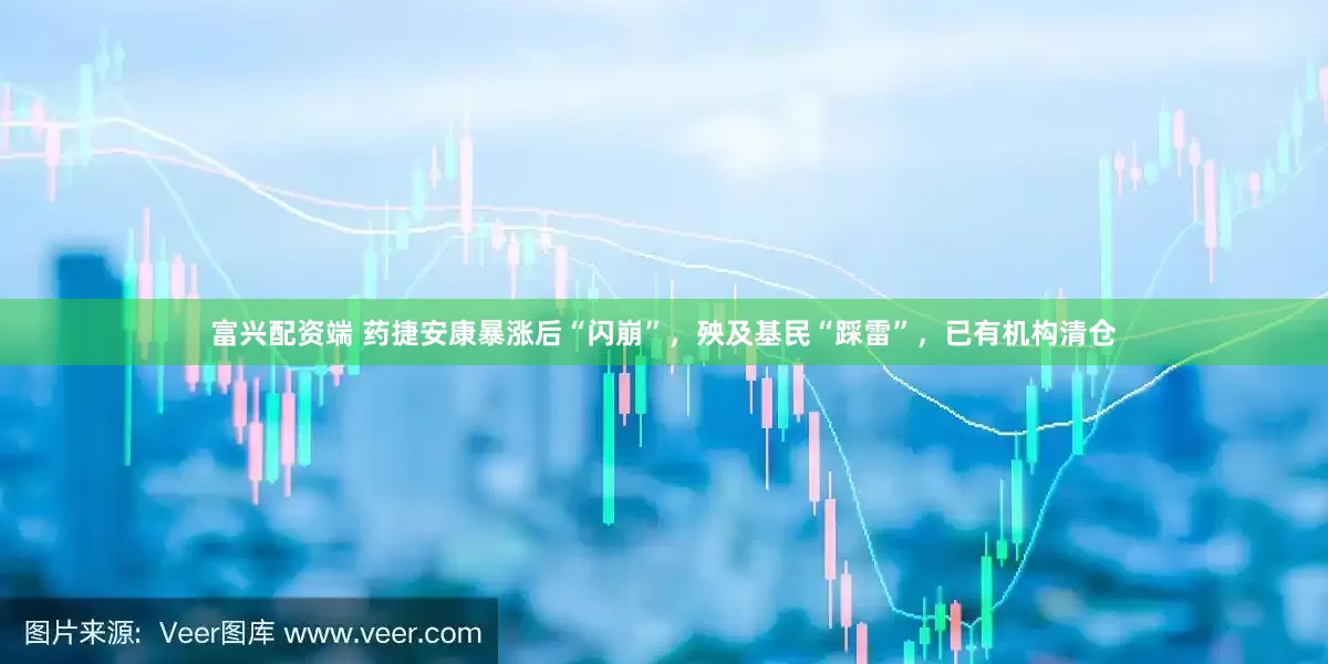 富兴配资端 药捷安康暴涨后“闪崩”，殃及基民“踩雷”，已有机构清仓