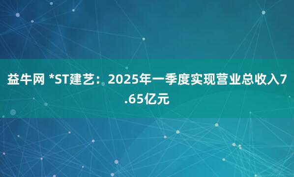 益牛网 *ST建艺：2025年一季度实现营业总收入7.65亿元