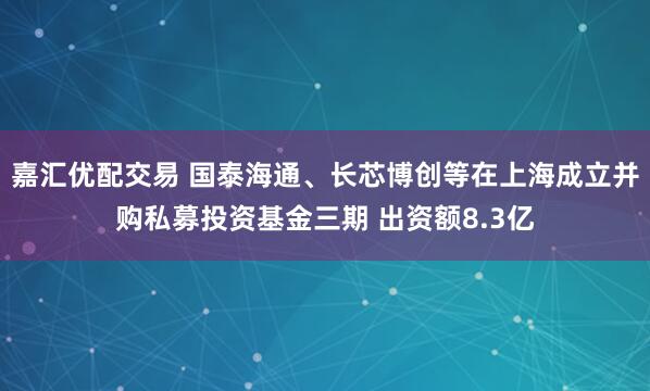 嘉汇优配交易 国泰海通、长芯博创等在上海成立并购私募投资基金三期 出资额8.3亿