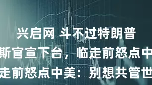 兴启网 斗不过特朗普！古特雷斯官宣下台，临走前怒点中美：别想共管世界