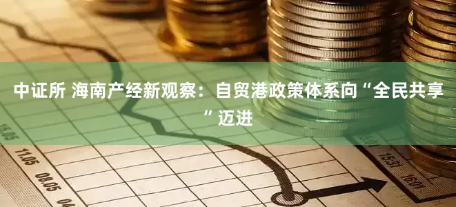 中证所 海南产经新观察：自贸港政策体系向“全民共享”迈进
