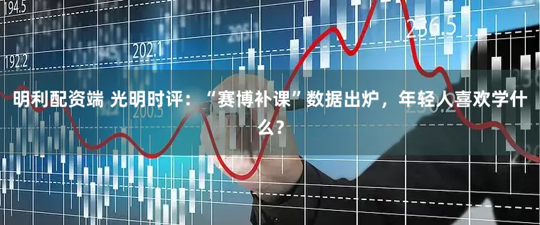 明利配资端 光明时评：“赛博补课”数据出炉，年轻人喜欢学什么？