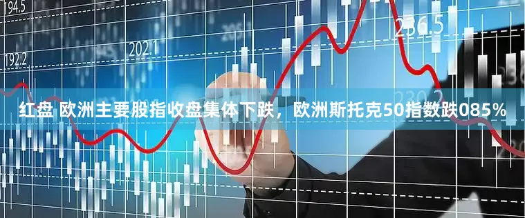 红盘 欧洲主要股指收盘集体下跌，欧洲斯托克50指数跌085%