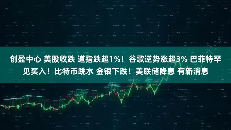 创盈中心 美股收跌 道指跌超1%！谷歌逆势涨超3% 巴菲特罕见买入！比特币跳水 金银下跌！美联储降息 有新消息