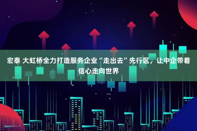 宏泰 大虹桥全力打造服务企业“走出去”先行区，让中企带着信心走向世界